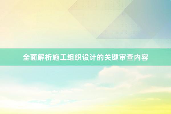 全面解析施工组织设计的关键审查内容