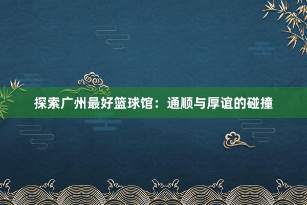 探索广州最好篮球馆：通顺与厚谊的碰撞